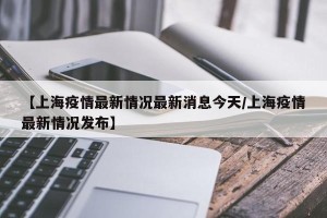 【上海疫情最新情况最新消息今天/上海疫情最新情况发布】