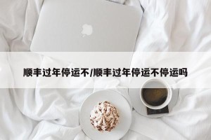顺丰过年停运不/顺丰过年停运不停运吗