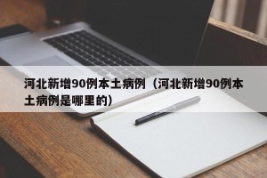 河北新增90例本土病例（河北新增90例本土病例是哪里的）