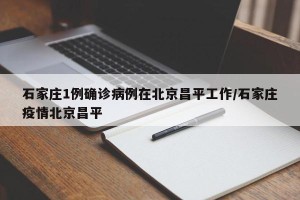 石家庄1例确诊病例在北京昌平工作/石家庄疫情北京昌平