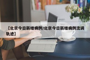 【北京今日新增病例/北京今日新增病例流调轨迹】