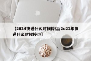 【2024快递什么时候停运/2o21年快递什么时候停运】