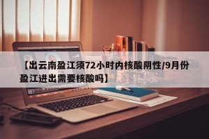 【出云南盈江须72小时内核酸阴性/9月份盈江进出需要核酸吗】