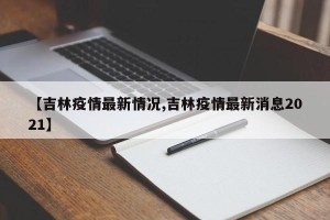 【吉林疫情最新情况,吉林疫情最新消息2021】