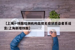 【上海一核酸检测机构出现无症状感染者系谣言/上海新增核酸】