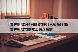 吉林新增144例确诊3868人初筛阳性/吉林新增72例本土确诊病例