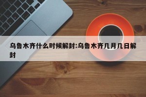 乌鲁木齐什么时候解封:乌鲁木齐几月几日解封