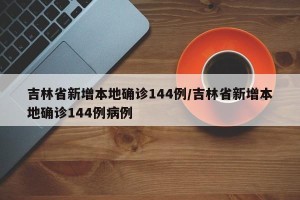 吉林省新增本地确诊144例/吉林省新增本地确诊144例病例