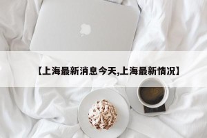 【上海最新消息今天,上海最新情况】