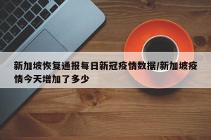 新加坡恢复通报每日新冠疫情数据/新加坡疫情今天增加了多少