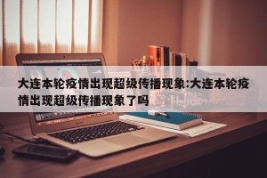 大连本轮疫情出现超级传播现象:大连本轮疫情出现超级传播现象了吗