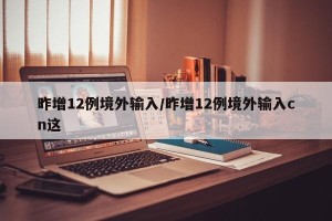昨增12例境外输入/昨增12例境外输入cn这