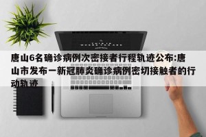 唐山6名确诊病例次密接者行程轨迹公布:唐山市发布一新冠肺炎确诊病例密切接触者的行动轨迹