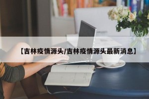 【吉林疫情源头/吉林疫情源头最新消息】