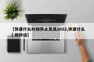 【快递什么时候停止发货2022,快递什么吋候停运】