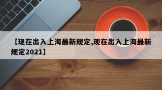【现在出入上海最新规定,现在出入上海最新规定2021】