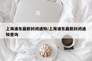 上海浦东最新封闭通知/上海浦东最新封闭通知查询