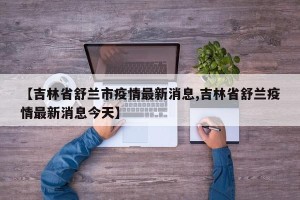 【吉林省舒兰市疫情最新消息,吉林省舒兰疫情最新消息今天】