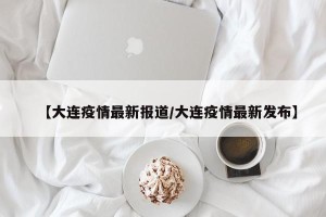 【大连疫情最新报道/大连疫情最新发布】