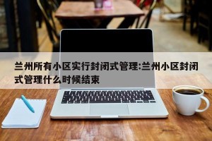 兰州所有小区实行封闭式管理:兰州小区封闭式管理什么时候结束