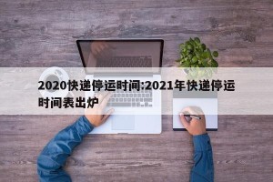 2020快递停运时间:2021年快递停运时间表出炉