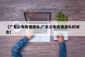 【广东公布疫情源头,广东公布疫情源头的城市】