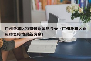 广州花都区疫情最新消息今天（广州花都区新冠肺炎疫情最新消息）