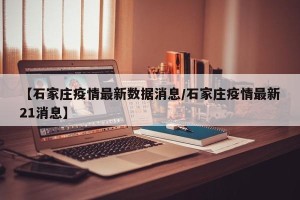 【石家庄疫情最新数据消息/石家庄疫情最新21消息】