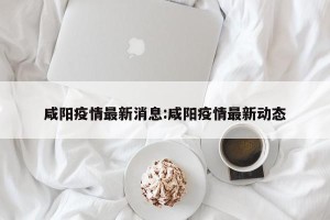 咸阳疫情最新消息:咸阳疫情最新动态