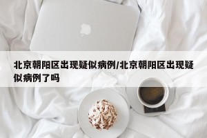 北京朝阳区出现疑似病例/北京朝阳区出现疑似病例了吗