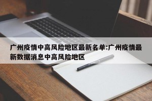 广州疫情中高风险地区最新名单:广州疫情最新数据消息中高风险地区