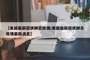 【美国最新冠状肺炎疫情/美国最新冠状肺炎疫情最新消息】