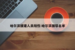 哈尔滨援建人员阳性:哈尔滨援鄂名单