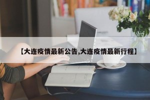 【大连疫情最新公告,大连疫情最新行程】