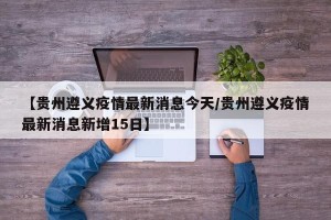 【贵州遵义疫情最新消息今天/贵州遵义疫情最新消息新增15日】
