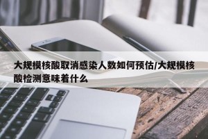 大规模核酸取消感染人数如何预估/大规模核酸检测意味着什么