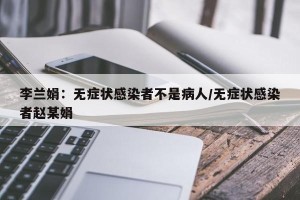 李兰娟：无症状感染者不是病人/无症状感染者赵某娟
