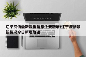 辽宁疫情最新数据消息今天新增/辽宁疫情最新情况今日新增轨迹