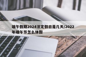 端午假期2024法定假日是几天/2022年端午节怎么休假