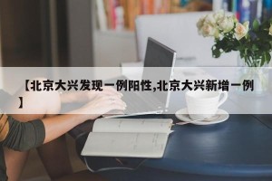 【北京大兴发现一例阳性,北京大兴新增一例】