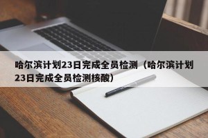 哈尔滨计划23日完成全员检测（哈尔滨计划23日完成全员检测核酸）
