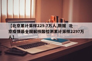 【北京累计采样229.7万人,数据  北京疫情最全图解核酸检测累计采样2297万人】