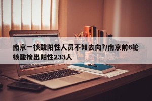 南京一核酸阳性人员不知去向?/南京前6轮核酸检出阳性233人