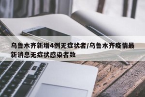 乌鲁木齐新增4例无症状者/乌鲁木齐疫情最新消息无症状感染者数