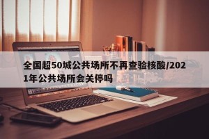 全国超50城公共场所不再查验核酸/2021年公共场所会关停吗
