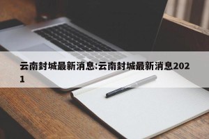 云南封城最新消息:云南封城最新消息2021