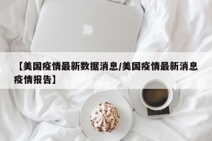 【美国疫情最新数据消息/美国疫情最新消息疫情报告】
