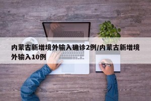 内蒙古新增境外输入确诊2例/内蒙古新增境外输入10例