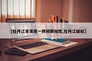 【牡丹江市发现一例初筛阳性,牡丹江疑似】
