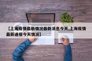【上海疫情最新情况最新消息今天,上海疫情最新通报今天情况】